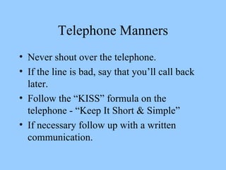 Telephone Manners Never shout over the telephone. If the line is bad, say that you’ll call back later. Follow the “KISS” formula on the telephone - “Keep It Short & Simple” If necessary follow up with a written communication. 