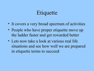 Etiquette It covers a very broad spectrum of activities  People who have proper etiquette move up the ladder faster and get rewarded better Lets now take a look at various real life situations and see how well we are prepared in etiquette terms to succeed 