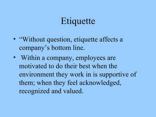 Etiquette “Without question, etiquette affects a company’s bottom line. Within a company, employees are motivated to do their best when the environment they work in is supportive of them; when they feel acknowledged, recognized and valued. 