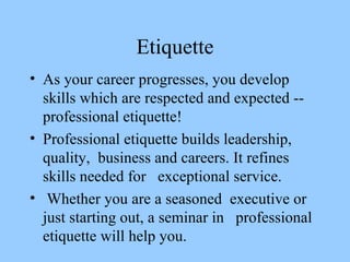 Etiquette As your career progresses, you develop skills which are respected and expected -- professional etiquette!  Professional etiquette builds leadership, quality,  business and careers. It refines skills needed for  exceptional service. Whether you are a seasoned  executive or just starting out, a seminar in  professional etiquette will help you.  
