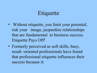 Etiquette Without etiquette, you limit your potential, risk your  image, jeopardize relationships that are fundamental  to business success. Etiquette Pays Off!  Formerly perceived as soft skills, busy, result -oriented professionals have found that professional etiquette influences their success because it:  