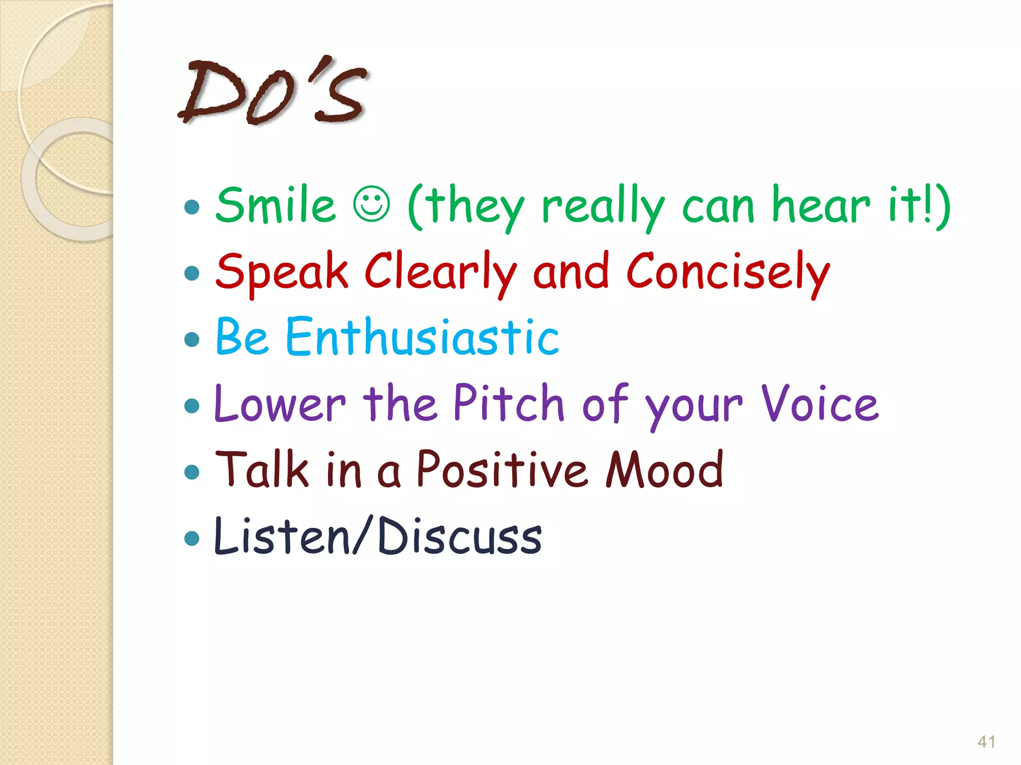 Do’s
 Smile  (they really can hear it!)
 Speak Clearly and Concisely
 Be Enthusiastic
 Lower the Pitch of your Voice
 Talk in a Positive Mood
 Listen/Discuss
41
 