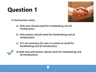 Question 1
In the business arena:
a) Only men should stand for handshaking and all
introductions
b) Only women should stand for handshaking and all
introductions
c) It is not necessary for men or women to stand for
handshaking and all introductions
d) Both men and women should stand for handshaking and
all introductions
 