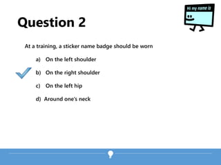Question 2
At a training, a sticker name badge should be worn
a) On the left shoulder
b) On the right shoulder
c) On the left hip
d) Around one’s neck
 