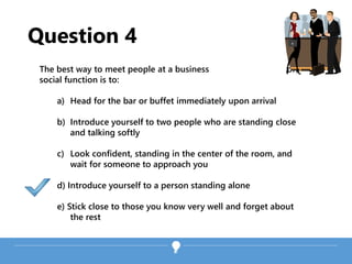 Question 4
The best way to meet people at a business or
social function is to:
a) Head for the bar or buffet immediately upon arrival
b) Introduce yourself to two people who are standing close
and talking softly
c) Look confident, standing in the center of the room, and
wait for someone to approach you
d) Introduce yourself to a person standing alone
e) Stick close to those you know very well and forget about
the rest
 