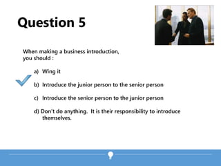 Question 5
When making a business introduction,
you should :
a) Wing it
b) Introduce the junior person to the senior person
c) Introduce the senior person to the junior person
d) Don’t do anything. It is their responsibility to introduce
themselves.
 