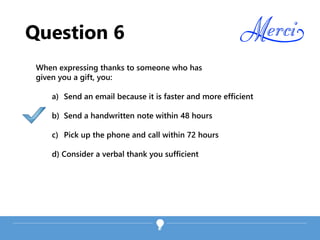 Question 6
When expressing thanks to someone who has
given you a gift, you:
a) Send an email because it is faster and more efficient
b) Send a handwritten note within 48 hours
c) Pick up the phone and call within 72 hours
d) Consider a verbal thank you sufficient
 