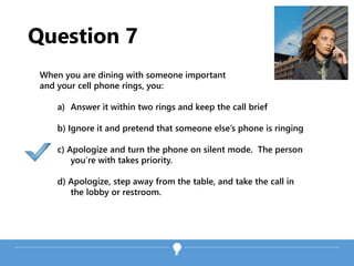 Question 7
When you are dining with someone important
and your cell phone rings, you:
a) Answer it within two rings and keep the call brief
b) Ignore it and pretend that someone else’s phone is ringing
c) Apologize and turn the phone on silent mode. The person
you’re with takes priority.
d) Apologize, step away from the table, and take the call in
the lobby or restroom.
 