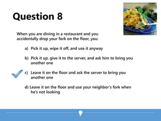 Question 8
When you are dining in a restaurant and you
accidentally drop your fork on the floor, you:
a) Pick it up, wipe it off, and use it anyway
b) Pick it up, give it to the server, and ask him to bring you
another one
c) Leave it on the floor and ask the server to bring you
another one
d) Leave it on the floor and use your neighbor’s fork when
he’s not looking
 