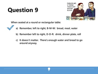 Question 9
When seated at a round or rectangular table:
a) Remember, left to right, B-M-W: bread, meal, water
b) Remember left to right, D-D-R: drink, dinner plate, roll
c) It doesn’t matter. There’s enough water and bread to go
around anyway.
 