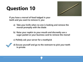 Question 10
If you have a morsel of food lodged in your
teeth and you want to remove it, you:
a) Take your knife when no one is looking and remove the
morsel promptly with the blade
b) Raise your napkin to your mouth and discreetly use a
sugar packet or your business card to remove the morsel
c) Politely ask your server for a toothpick
d) Excuse yourself and go to the restroom to pick your teeth
in private
 