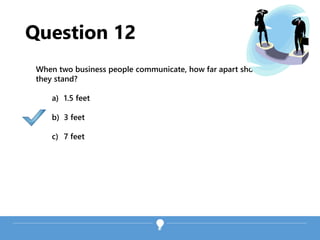 Question 12
When two business people communicate, how far apart should
they stand?
a) 1.5 feet
b) 3 feet
c) 7 feet
 