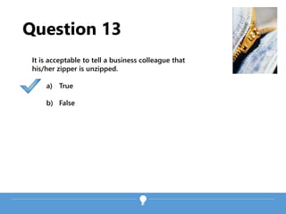 Question 13
It is acceptable to tell a business colleague that
his/her zipper is unzipped.
a) True
b) False
 