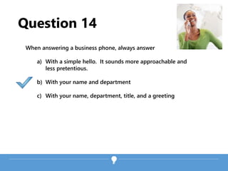 Question 14
When answering a business phone, always answer
a) With a simple hello. It sounds more approachable and
less pretentious.
b) With your name and department
c) With your name, department, title, and a greeting
 