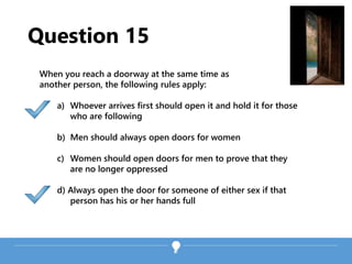 Question 15
When you reach a doorway at the same time as
another person, the following rules apply:
a) Whoever arrives first should open it and hold it for those
who are following
b) Men should always open doors for women
c) Women should open doors for men to prove that they
are no longer oppressed
d) Always open the door for someone of either sex if that
person has his or her hands full
 
