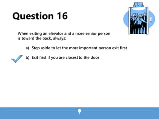 Question 16
When exiting an elevator and a more senior person
is toward the back, always:
a) Step aside to let the more important person exit first
b) Exit first if you are closest to the door
 