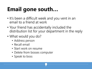 Email gone south…
• It’s been a difficult week and you vent in an
email to a friend at work
• Your friend has accidentally included the
distribution list for your department in the reply
• What would you do?
• Address person
• Recall email
• Start work on resume
• Delete from bosses computer
• Speak to boss
 