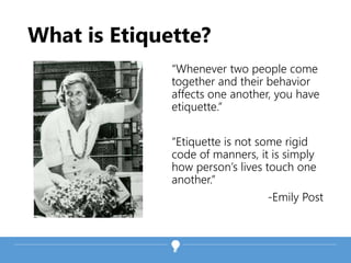What is Etiquette?
“Whenever two people come
together and their behavior
affects one another, you have
etiquette.”
“Etiquette is not some rigid
code of manners, it is simply
how person’s lives touch one
another.”
-Emily Post
 