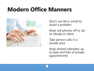 Modern Office Manners
Don’t use IM or email to
avoid a problem
Keep cell phones off or set
to vibrate or silent
Take person calls in a
private area
Keep shared calendars up
to date and free of private
appointments
 