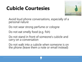 Cubicle Courtesies
Avoid loud phone conversations, especially of a
personal nature
Do not wear strong perfume or cologne
Do not eat smelly food (e.g. fish)
Do not stand in front of someone’s cubicle and
carry on a conversation
Do not walk into a cubicle when someone is on
the phone (leave them a note or email instead)
 