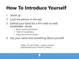 How To Introduce Yourself
1. Stand up
2. Look the person in the eye
3. Extend your hand for a firm web-to-web
handshake. Avoid:
• Bone-crushing handshakes
• “Wet fish” handshakes
• Grabbing someone’s fingers
4. Say your name and something about yourself
“Hello, I’m John Smith. I work in Process
Improvement over in Electric Delivery
 