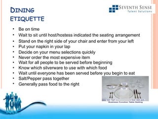Free Powerpoint Templates
DINING
ETIQUETTE
•
•
•
•
•
•
•
•
•
•
•
Be on time
Wait to sit until host/hostess indicated the seating arrangement
Stand on the right side of your chair and enter from your left
Put your napkin in your lap
Decide on your menu selections quickly
Never order the most expensive item
Wait for all people to be served before beginning
Know which silverware to use with which food
Wait until everyone has been served before you begin to eat
Salt/Pepper pass together
Generally pass food to the right
 