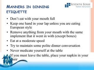 Free Powerpoint Templates
MANNERS IN DINNING
ETIQUETTE
• Don’t eat with your mouth full
• Keep one hand in your lap unless you are eating
European style
• Remove anything from your mouth with the same
implement that it went in with (except bones)
• Eat at a moderate speed
• Try to maintain some polite dinner conversation
• Never medicate yourself at the table
• If you must leave the table, place your napkin in your
chair
 