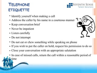 Free Powerpoint Templates
TELEPHONE
ETIQUETTE
•
•
•
•
•
•
•
•
•
•
Identify yourself when making a call
Address the caller by his name in a courteous manner
Keep conversation brief
Never be impatient
Listen carefully
Do not interrupt
Do not eat or chew something while speaking on phone
If you wish to put the caller on hold, request his permission to do so
Close your conversation with an appropriate salutation
In case of missed calls, return the call within a reasonable period of
time
 