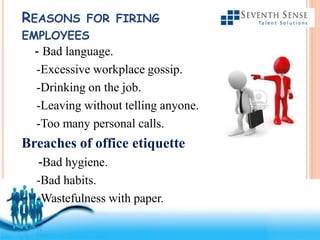 Free Powerpoint Templates
REASONS FOR FIRING
EMPLOYEES
- Bad language.
-Excessive workplace gossip.
-Drinking on the job.
-Leaving without telling anyone.
-Too many personal calls.
Breaches of office etiquette
-Bad hygiene.
-Bad habits.
-Wastefulness with paper.
 