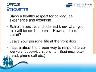 Free Powerpoint Templates
OFFICE
ETIQUETTE
• Show a healthy respect for colleagues
experience and expertise
• Exhibit a positive attitude and know what your
role will be on the team – How can I best
assist?
• Leave your personal life at the front door
• Inquire about the proper way to respond to co-
workers, supervisors, clients ( Business letter
head, phone call etc.)
 