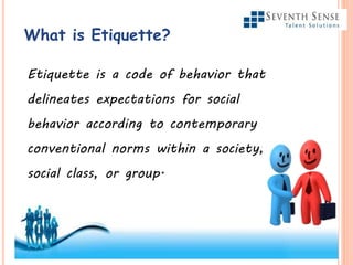 What is Etiquette?
Etiquette is a code of behavior that
delineates expectations for social
behavior according to contemporary
conventional norms within a society,
social class, or group.
 