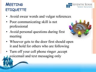 Free Powerpoint Templates
MEETING
ETIQUETTE
• Avoid swear words and vulgar references
• Poor communicating skill is not
professional
• Avoid personal questions during first
meeting
• Whoever gets to the door first should open
it and hold for others who are following
• Turn off your cell phone ringer ,accept
voicemail and text messaging only
 
