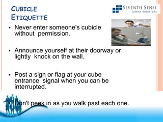 Free Powerpoint Templates
CUBICLE
ETIQUETTE
 Never enter someone's cubicle
without permission.
 Announce yourself at their doorway or
lightly knock on the wall.
 Post a sign or flag at your cube
entrance signal when you can be
interrupted.
 Don't peek in as you walk past each one.
 