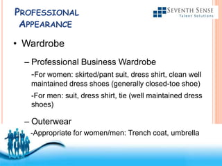 Free Powerpoint Templates
PROFESSIONAL
APPEARANCE
• Wardrobe
– Professional Business Wardrobe
-For women: skirted/pant suit, dress shirt, clean well
maintained dress shoes (generally closed-toe shoe)
-For men: suit, dress shirt, tie (well maintained dress
shoes)
– Outerwear
-Appropriate for women/men: Trench coat, umbrella
 