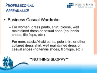 Free Powerpoint Templates
PROFESSIONAL
APPEARANCE
• Business Casual Wardrobe
– For women: dress pants, shirt, blouse, well
maintained dress or casual shoe (no tennis
shoes, flip flops, etc.)
– For men: slacks/khaki pants, polo shirt, or other
collared dress shirt, well maintained dress or
casual shoes (no tennis shoes, flip flops, etc.)
**NOTHING SLOPPY**
 
