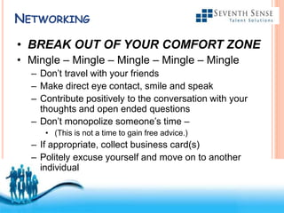 Free Powerpoint Templates
NETWORKING
• BREAK OUT OF YOUR COMFORT ZONE
• Mingle – Mingle – Mingle – Mingle – Mingle
– Don’t travel with your friends
– Make direct eye contact, smile and speak
– Contribute positively to the conversation with your
thoughts and open ended questions
– Don’t monopolize someone’s time –
• (This is not a time to gain free advice.)
– If appropriate, collect business card(s)
– Politely excuse yourself and move on to another
individual
 