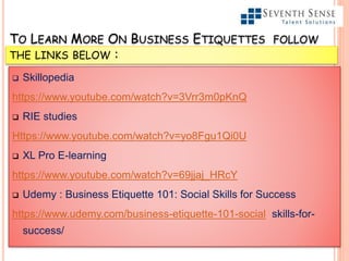 TO LEARN MORE ON BUSINESS ETIQUETTES FOLLOW
THE LINKS BELOW :
 Skillopedia
https://www.youtube.com/watch?v=3Vrr3m0pKnQ
 RIE studies
Https://www.youtube.com/watch?v=yo8Fgu1Qi0U
 XL Pro E-learning
https://www.youtube.com/watch?v=69jjaj_HRcY
 Udemy : Business Etiquette 101: Social Skills for Success
https://www.udemy.com/business-etiquette-101-social skills-for-
success/
 