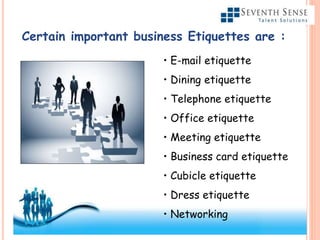 Certain important business Etiquettes are :
• E-mail etiquette
• Dining etiquette
• Telephone etiquette
• Office etiquette
• Meeting etiquette
• Business card etiquette
• Cubicle etiquette
• Dress etiquette
• Networking
 
