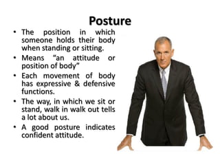 Posture
• The position in which
someone holds their body
when standing or sitting.
• Means “an attitude or
position of body”
• Each movement of body
has expressive & defensive
functions.
• The way, in which we sit or
stand, walk in walk out tells
a lot about us.
• A good posture indicates
confident attitude.
 