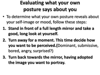 Evaluating what your own
posture says about you
• To determine what your own posture reveals about
your self-image or mood, follow these steps:
1. Stand in front of a full length mirror and take a
good, long look at yourself.
2. Turn away for a moment. This time decide how
you want to be perceived.(Dominant, submissive,
bored, angry, surprised?)
3. Turn back towards the mirror, having adopted
the image you want to portray.
 