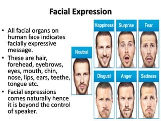 Facial Expression
• All facial organs on
human face indicates
facially expressive
message.
• These are hair,
forehead, eyebrows,
eyes, mouth, chin,
nose, lips, ears, teethe,
tongue etc.
• Facial expressions
comes naturally hence
it is beyond the control
of speaker.
 