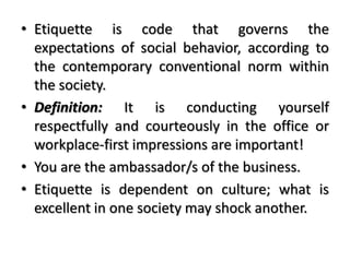 • Etiquette is code that governs the
expectations of social behavior, according to
the contemporary conventional norm within
the society.
• Definition: It is conducting yourself
respectfully and courteously in the office or
workplace-first impressions are important!
• You are the ambassador/s of the business.
• Etiquette is dependent on culture; what is
excellent in one society may shock another.
 