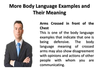 More Body Language Examples and
Their Meaning
Arms Crossed in front of the
Chest
This is one of the body language
examples that indicate that one is
being defensive. The body
language meaning of crossed
arms may also show disagreement
with opinions and actions of other
people with whom you are
communicating.
 