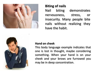 Biting of nails
Nail biting demonstrates
nervousness, stress, or
insecurity. Many people bite
nails without realizing they
have the habit.
Hand on cheek
This body language example indicates that
one is lost in thought, maybe considering
something. When your hand is on your
cheek and your brows are furrowed you
may be in deep concentration.
 