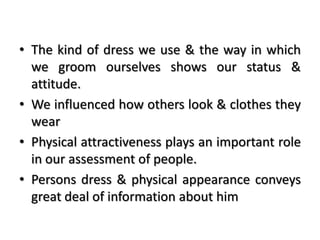 • The kind of dress we use & the way in which
we groom ourselves shows our status &
attitude.
• We influenced how others look & clothes they
wear
• Physical attractiveness plays an important role
in our assessment of people.
• Persons dress & physical appearance conveys
great deal of information about him
 