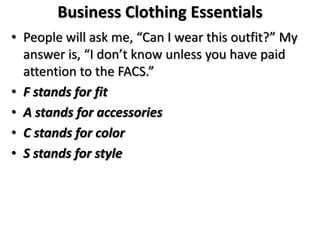 Business Clothing Essentials
• People will ask me, “Can I wear this outfit?” My
answer is, “I don’t know unless you have paid
attention to the FACS.”
• F stands for fit
• A stands for accessories
• C stands for color
• S stands for style
 
