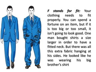 F stands for fit: Your
clothing needs to fit
properly. You can spend a
fortune on an item, but if it
is too big or too small, it
isn’t going to look good. One
man bought shirts a size
larger in order to have a
fitted neck. But there was all
this extra fabric hanging at
his sides. He looked like he
was wearing his big
brother’s shirt
 