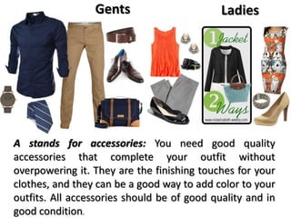 Gents Ladies
A stands for accessories: You need good quality
accessories that complete your outfit without
overpowering it. They are the finishing touches for your
clothes, and they can be a good way to add color to your
outfits. All accessories should be of good quality and in
good condition.
 