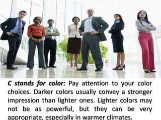 C stands for color: Pay attention to your color
choices. Darker colors usually convey a stronger
impression than lighter ones. Lighter colors may
not be as powerful, but they can be very
appropriate, especially in warmer climates.
 