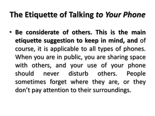 The Etiquette of Talking to Your Phone
• Be considerate of others. This is the main
etiquette suggestion to keep in mind, and of
course, it is applicable to all types of phones.
When you are in public, you are sharing space
with others, and your use of your phone
should never disturb others. People
sometimes forget where they are, or they
don’t pay attention to their surroundings.
 